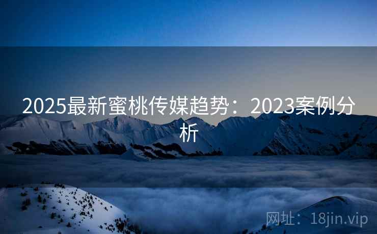2025最新蜜桃传媒趋势：2023案例分析