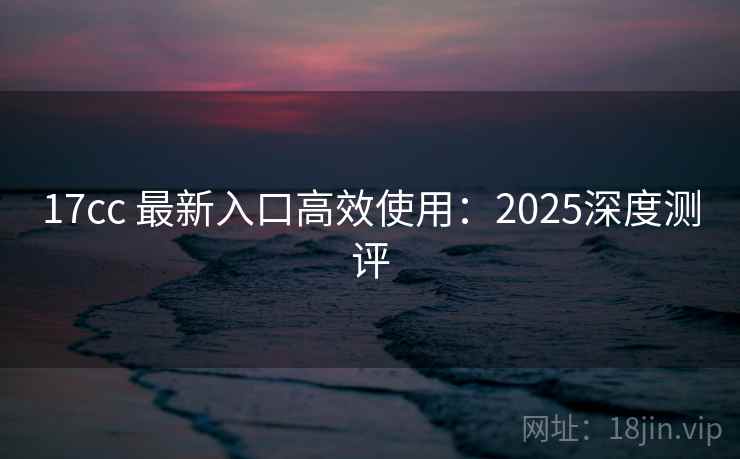 17cc 最新入口高效使用：2025深度测评