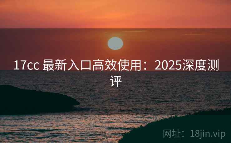17cc 最新入口高效使用：2025深度测评