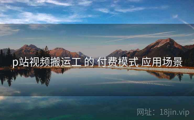 p站视频搬运工 的 付费模式 应用场景 p站视频搬运工 的 付费模式 应用场景