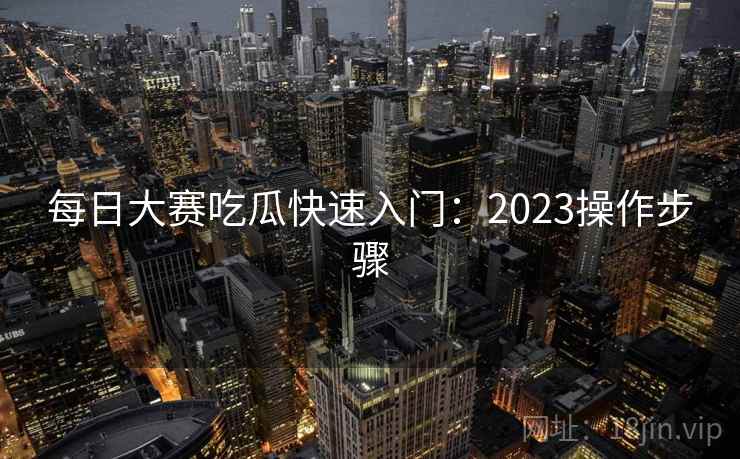 每日大赛吃瓜快速入门:2023操作步骤 每日大赛吃瓜快速入门:2023操作步骤