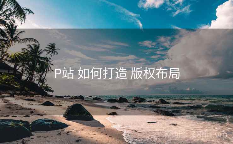 P站 如何打造 版权布局