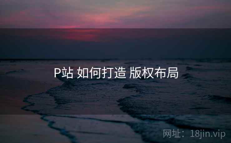 P站 如何打造 版权布局 P站 如何打造 版权布局