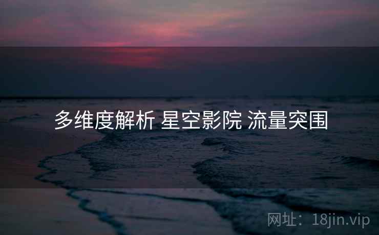 多维度解析 星空影院 流量突围 多维度解析 星空影院 流量突围