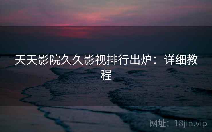 天天影院久久影视排行出炉:详细教程 天天影院久久影视排行出炉:详细教程