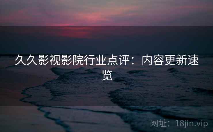 久久影视影院行业点评：内容更新速览