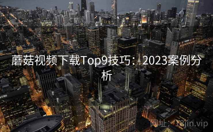 蘑菇视频下载Top9技巧：2023案例分析