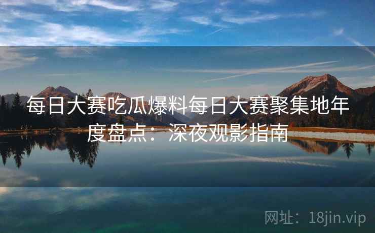 每日大赛吃瓜爆料每日大赛聚集地年度盘点:深夜观影指南 每日大赛吃瓜爆料每日大赛聚集地年度盘点:深夜观影指南