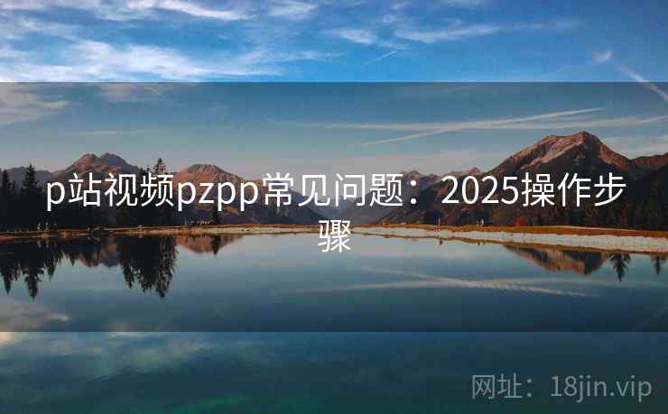 p站视频pzpp常见问题：2025操作步骤