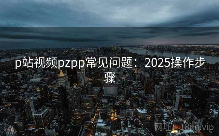 p站视频pzpp常见问题：2025操作步骤