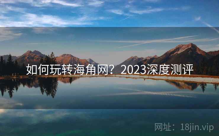 如何玩转海角网?2023深度测评 如何玩转海角网?2023深度测评